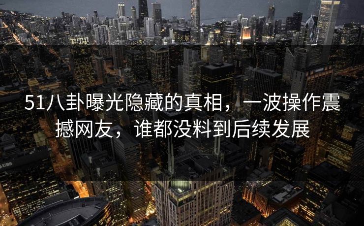 51八卦曝光隐藏的真相，一波操作震撼网友，谁都没料到后续发展