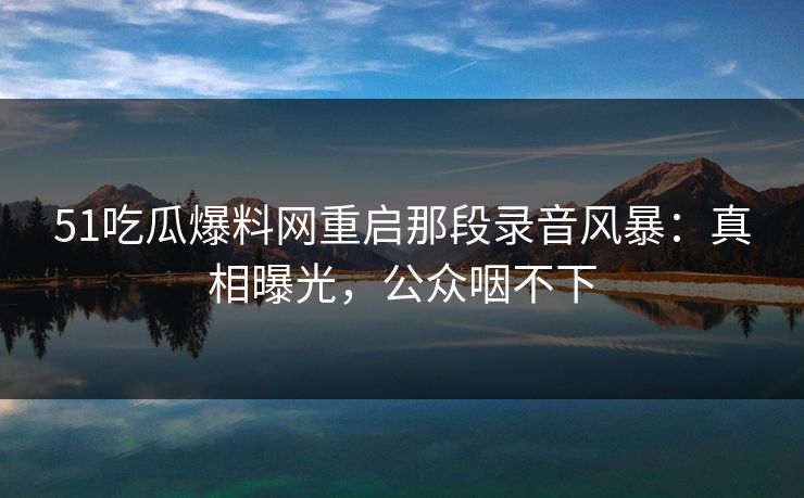 51吃瓜爆料网重启那段录音风暴：真相曝光，公众咽不下