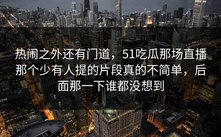 热闹之外还有门道，51吃瓜那场直播那个少有人提的片段真的不简单，后面那一下谁都没想到
