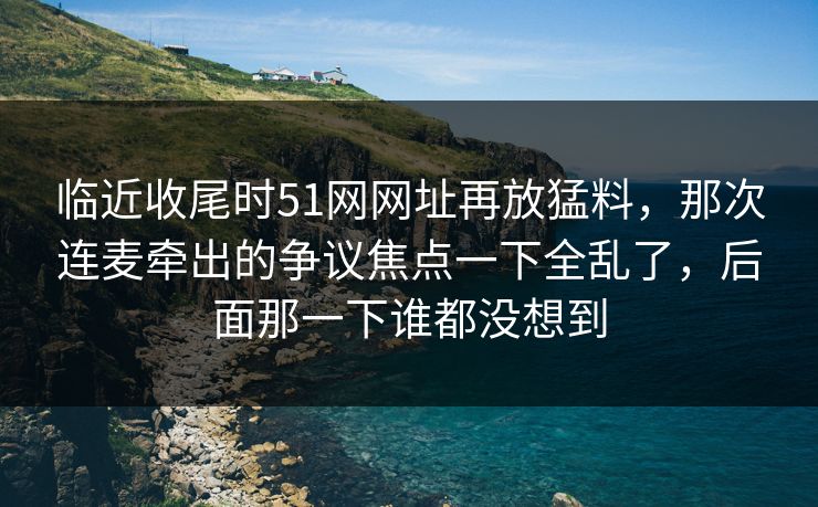 临近收尾时51网网址再放猛料,那次连麦牵出的争议焦点一下全乱了,后面那一下谁都没想到 临近收尾时51网网址再放猛料,那次连麦牵出的争议焦点一下全乱了,后面那一下谁都没想到