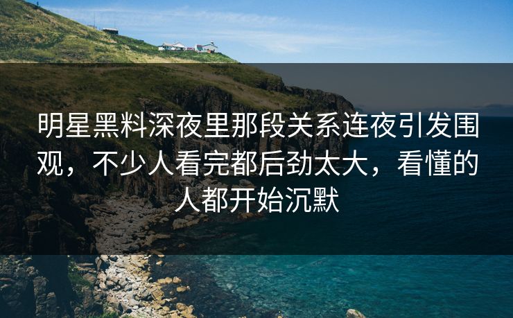 明星黑料深夜里那段关系连夜引发围观，不少人看完都后劲太大，看懂的人都开始沉默