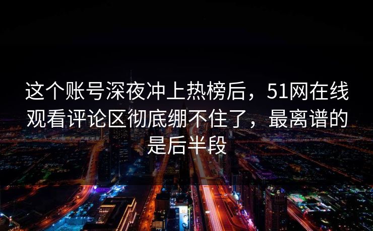 这个账号深夜冲上热榜后，51网在线观看评论区彻底绷不住了，最离谱的是后半段