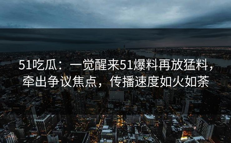 51吃瓜：一觉醒来51爆料再放猛料，牵出争议焦点，传播速度如火如荼