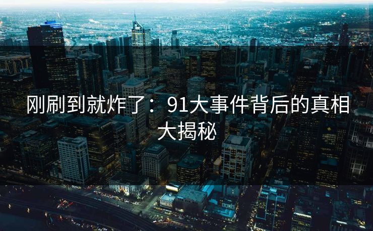 刚刷到就炸了：91大事件背后的真相大揭秘