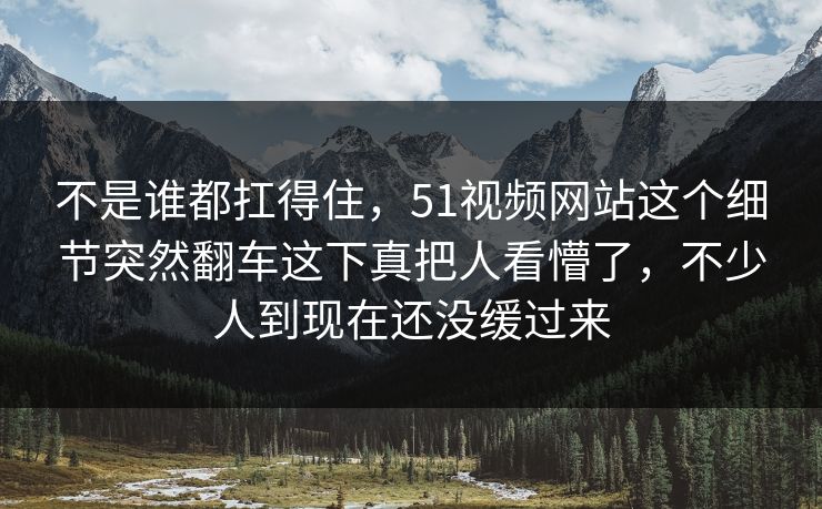 不是谁都扛得住，51视频网站这个细节突然翻车这下真把人看懵了，不少人到现在还没缓过来