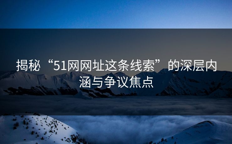 揭秘“51网网址这条线索”的深层内涵与争议焦点