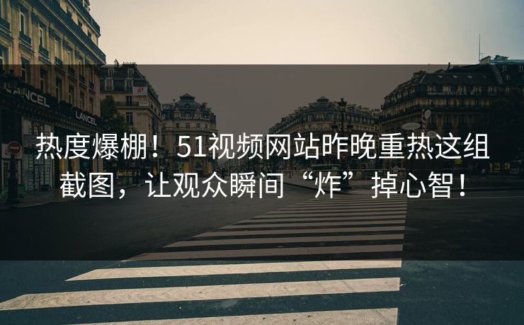 热度爆棚！51视频网站昨晚重热这组截图，让观众瞬间“炸”掉心智！