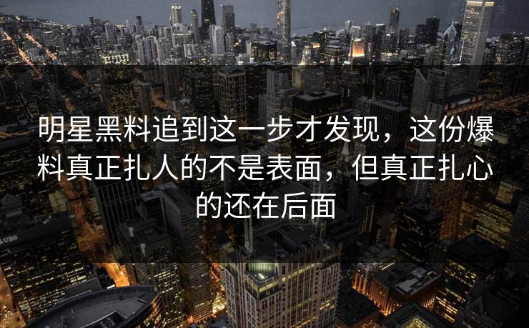 明星黑料追到这一步才发现，这份爆料真正扎人的不是表面，但真正扎心的还在后面