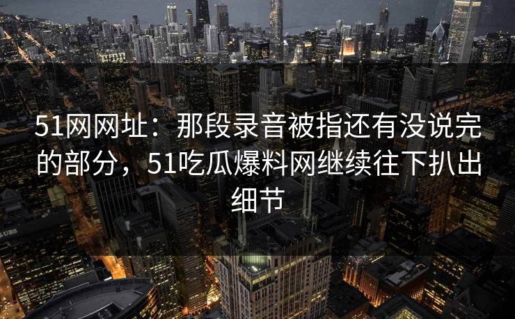 51网网址:那段录音被指还有没说完的部分,51吃瓜爆料网继续往下扒出细节 51网网址:那段录音被指还有没说完的部分,51吃瓜爆料网继续往下扒出细节